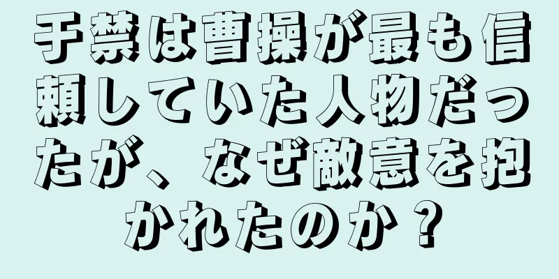 于禁は曹操が最も信頼していた人物だったが、なぜ敵意を抱かれたのか？