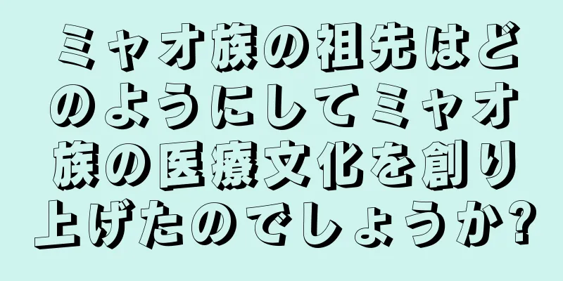 ミャオ族の祖先はどのようにしてミャオ族の医療文化を創り上げたのでしょうか?