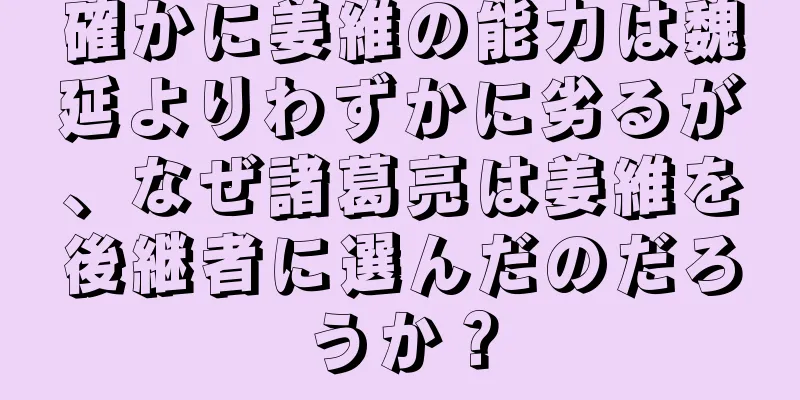 確かに姜維の能力は魏延よりわずかに劣るが、なぜ諸葛亮は姜維を後継者に選んだのだろうか？