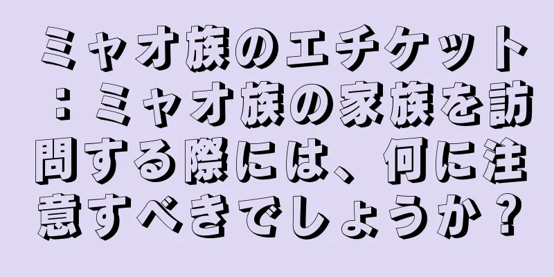 ミャオ族のエチケット：ミャオ族の家族を訪問する際には、何に注意すべきでしょうか？