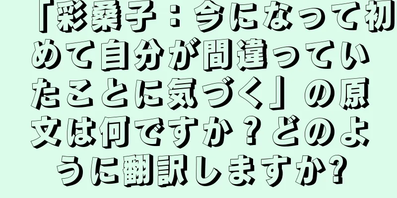 「彩桑子：今になって初めて自分が間違っていたことに気づく」の原文は何ですか？どのように翻訳しますか?