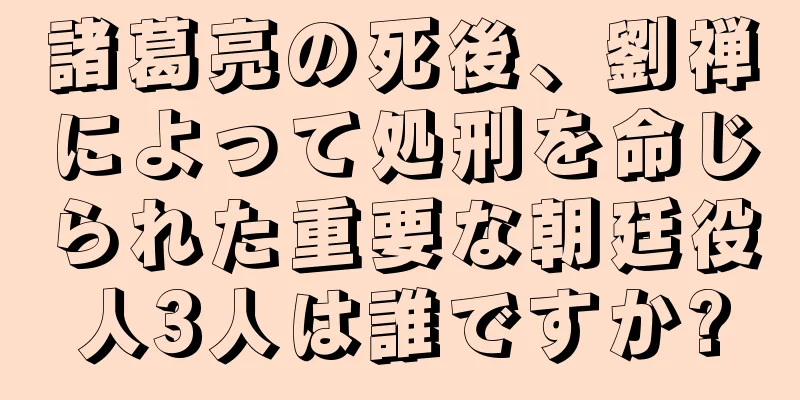 諸葛亮の死後、劉禅によって処刑を命じられた重要な朝廷役人3人は誰ですか?