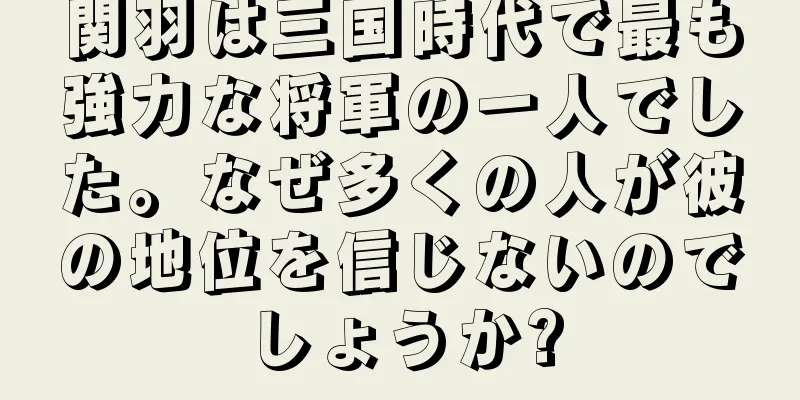 関羽は三国時代で最も強力な将軍の一人でした。なぜ多くの人が彼の地位を信じないのでしょうか?