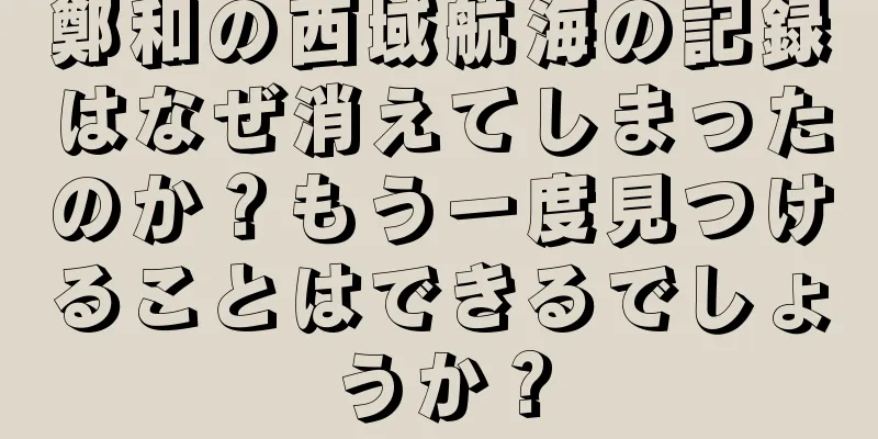 鄭和の西域航海の記録はなぜ消えてしまったのか？もう一度見つけることはできるでしょうか？