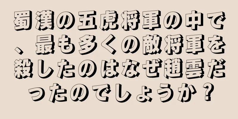 蜀漢の五虎将軍の中で、最も多くの敵将軍を殺したのはなぜ趙雲だったのでしょうか？