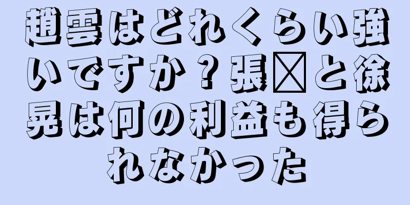 趙雲はどれくらい強いですか？張郃と徐晃は何の利益も得られなかった