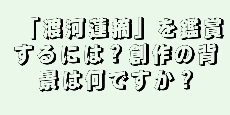 「渡河蓮摘」を鑑賞するには？創作の背景は何ですか？