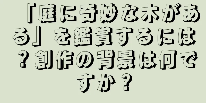 「庭に奇妙な木がある」を鑑賞するには？創作の背景は何ですか？