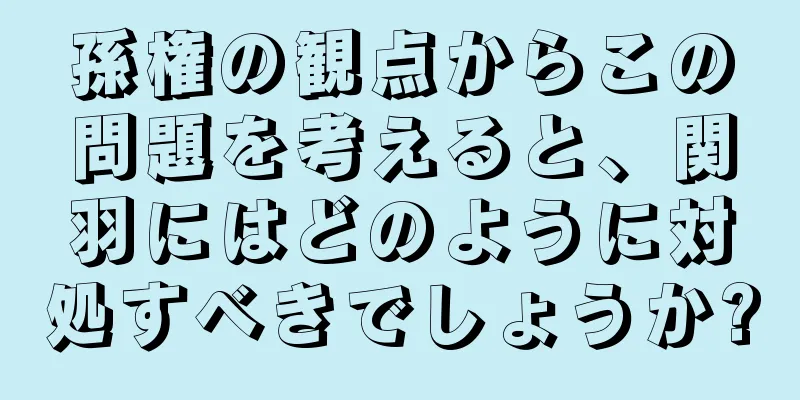 孫権の観点からこの問題を考えると、関羽にはどのように対処すべきでしょうか?