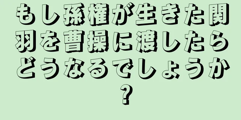 もし孫権が生きた関羽を曹操に渡したらどうなるでしょうか？