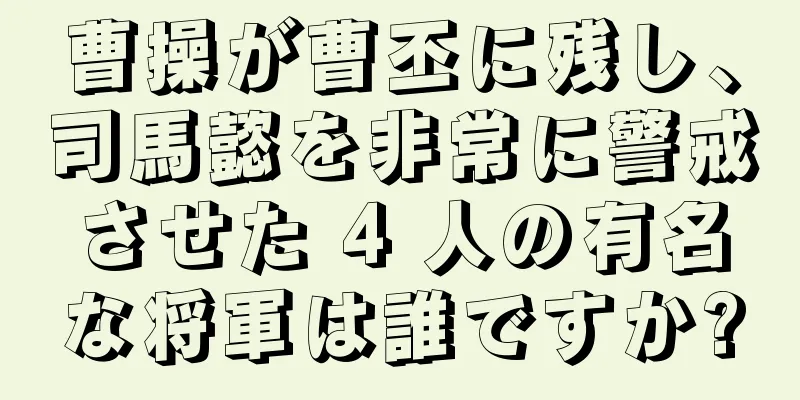 曹操が曹丕に残し、司馬懿を非常に警戒させた 4 人の有名な将軍は誰ですか?