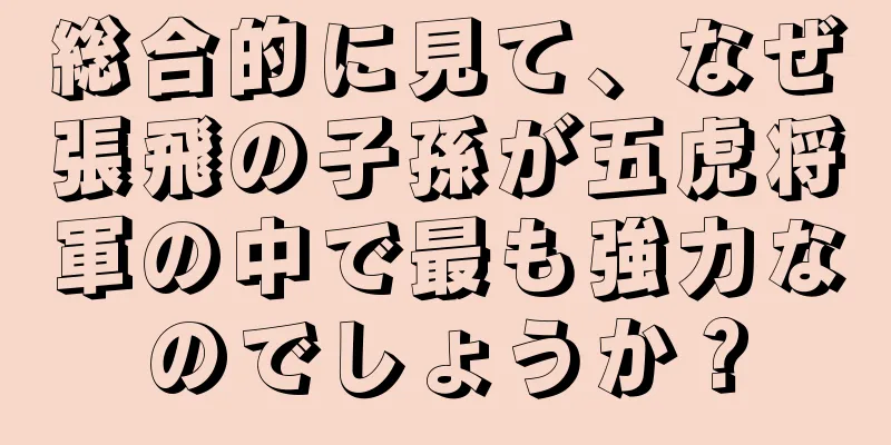 総合的に見て、なぜ張飛の子孫が五虎将軍の中で最も強力なのでしょうか？