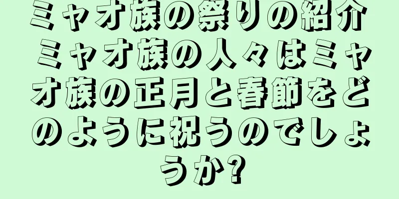 ミャオ族の祭りの紹介 ミャオ族の人々はミャオ族の正月と春節をどのように祝うのでしょうか?