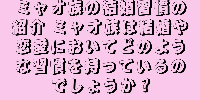 ミャオ族の結婚習慣の紹介 ミャオ族は結婚や恋愛においてどのような習慣を持っているのでしょうか？