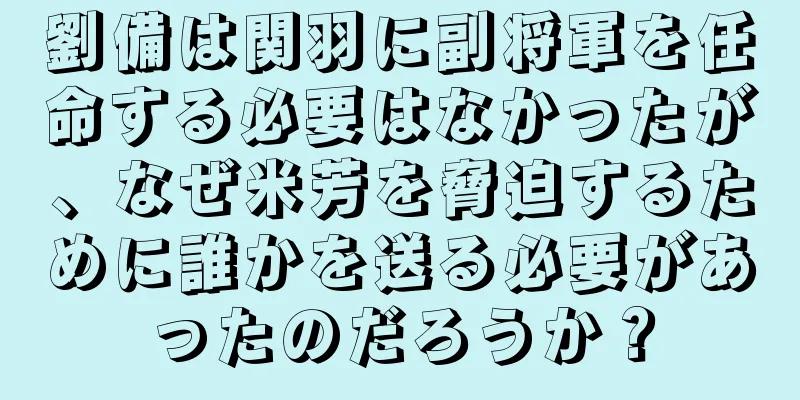 劉備は関羽に副将軍を任命する必要はなかったが、なぜ米芳を脅迫するために誰かを送る必要があったのだろうか？