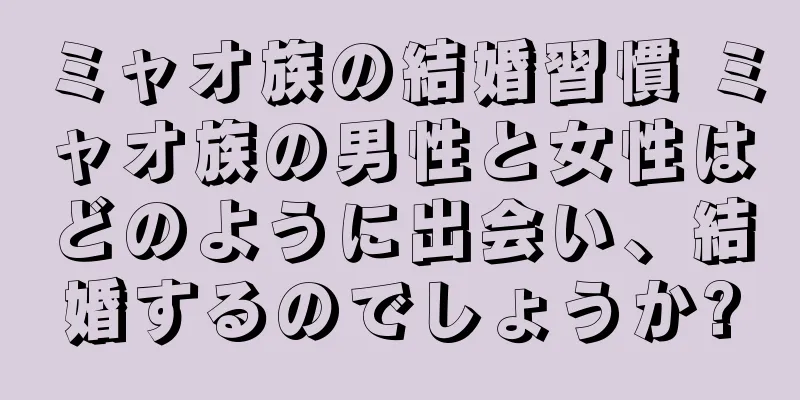 ミャオ族の結婚習慣 ミャオ族の男性と女性はどのように出会い、結婚するのでしょうか?