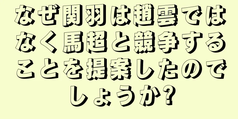 なぜ関羽は趙雲ではなく馬超と競争することを提案したのでしょうか?