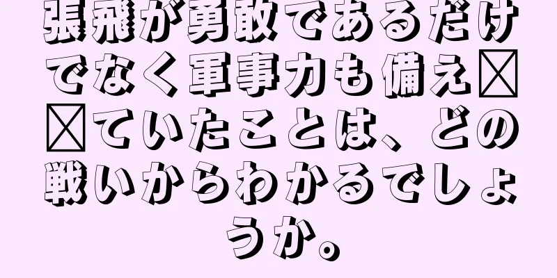 張飛が勇敢であるだけでなく軍事力も備え​​ていたことは、どの戦いからわかるでしょうか。