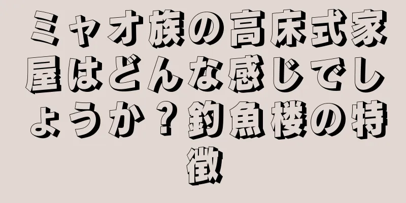 ミャオ族の高床式家屋はどんな感じでしょうか？釣魚楼の特徴