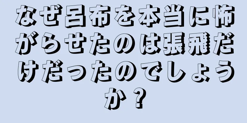 なぜ呂布を本当に怖がらせたのは張飛だけだったのでしょうか？