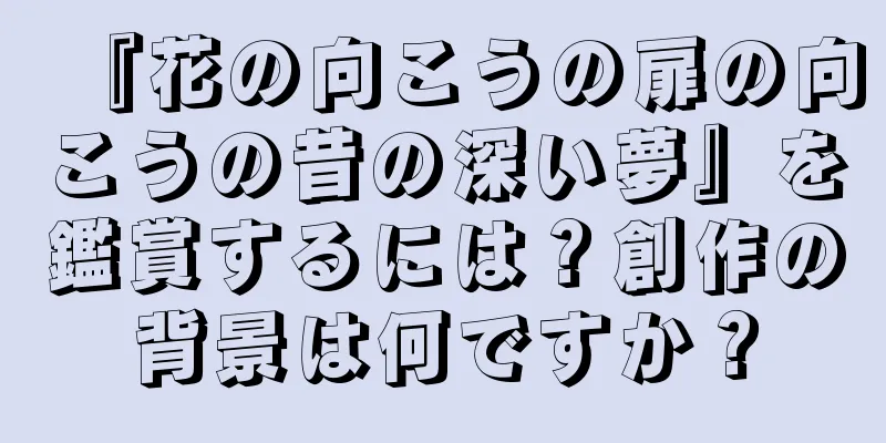 『花の向こうの扉の向こうの昔の深い夢』を鑑賞するには？創作の背景は何ですか？