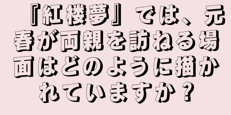 『紅楼夢』では、元春が両親を訪ねる場面はどのように描かれていますか？
