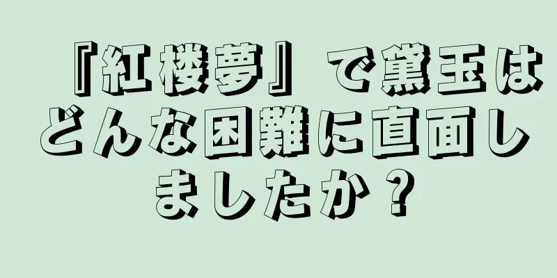 『紅楼夢』で黛玉はどんな困難に直面しましたか？