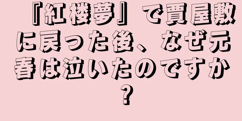『紅楼夢』で賈屋敷に戻った後、なぜ元春は泣いたのですか？