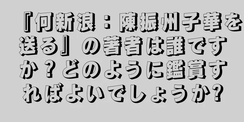 『何新浪：陳振州子華を送る』の著者は誰ですか？どのように鑑賞すればよいでしょうか?