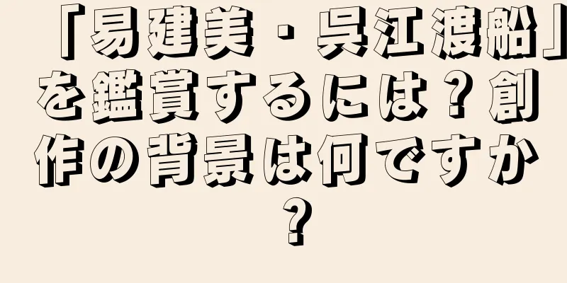 「易建美・呉江渡船」を鑑賞するには？創作の背景は何ですか？
