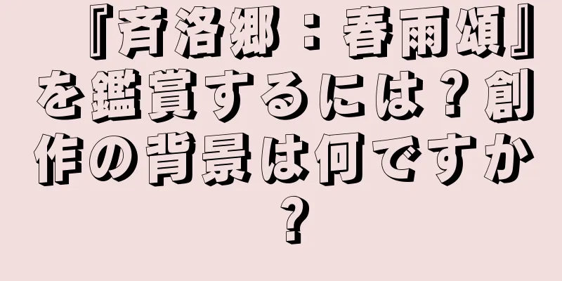 『斉洛郷：春雨頌』を鑑賞するには？創作の背景は何ですか？