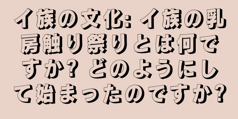 イ族の文化: イ族の乳房触り祭りとは何ですか? どのようにして始まったのですか?