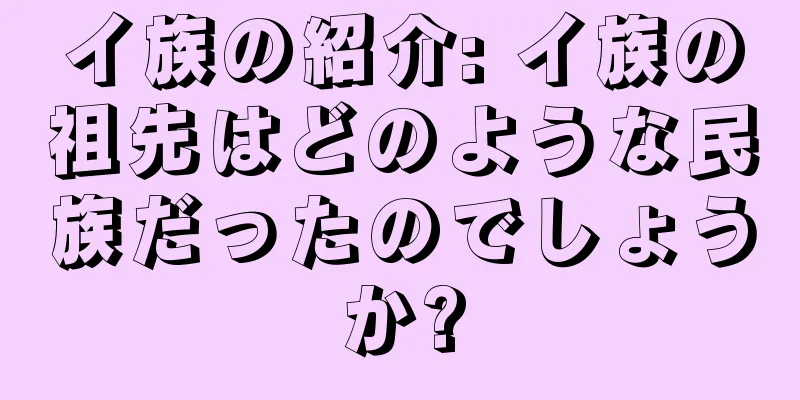 イ族の紹介: イ族の祖先はどのような民族だったのでしょうか?