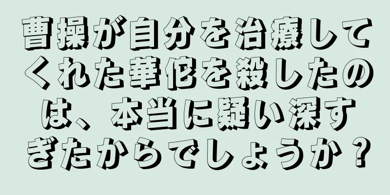 曹操が自分を治療してくれた華佗を殺したのは、本当に疑い深すぎたからでしょうか？