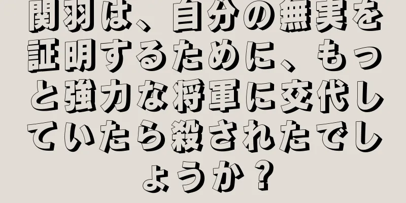 関羽は、自分の無実を証明するために、もっと強力な将軍に交代していたら殺されたでしょうか？