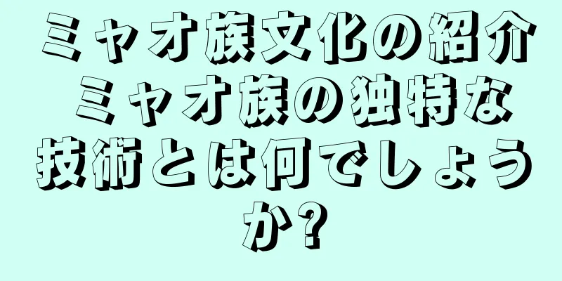 ミャオ族文化の紹介 ミャオ族の独特な技術とは何でしょうか?