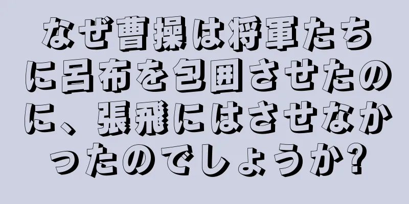 なぜ曹操は将軍たちに呂布を包囲させたのに、張飛にはさせなかったのでしょうか?