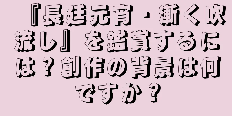 『長廷元宵・漸く吹流し』を鑑賞するには？創作の背景は何ですか？