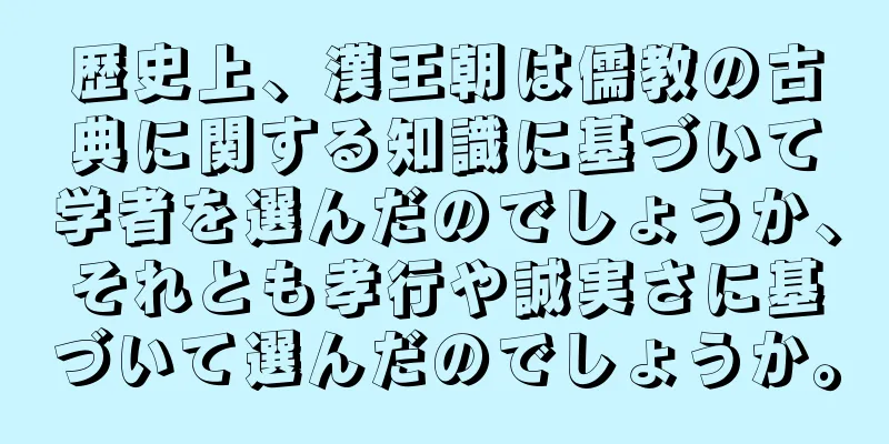 歴史上、漢王朝は儒教の古典に関する知識に基づいて学者を選んだのでしょうか、それとも孝行や誠実さに基づいて選んだのでしょうか。