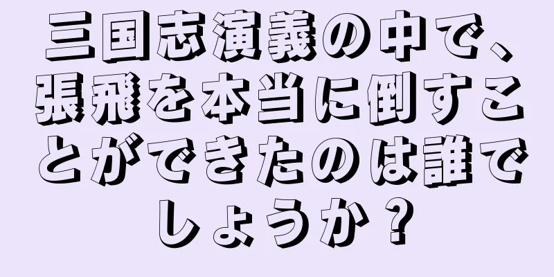 三国志演義の中で、張飛を本当に倒すことができたのは誰でしょうか？