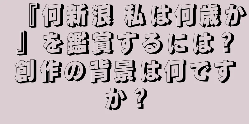 『何新浪 私は何歳か』を鑑賞するには？創作の背景は何ですか？
