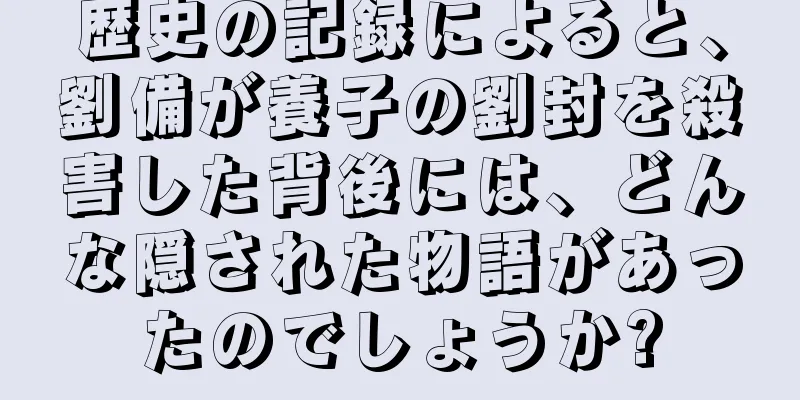 歴史の記録によると、劉備が養子の劉封を殺害した背後には、どんな隠された物語があったのでしょうか?