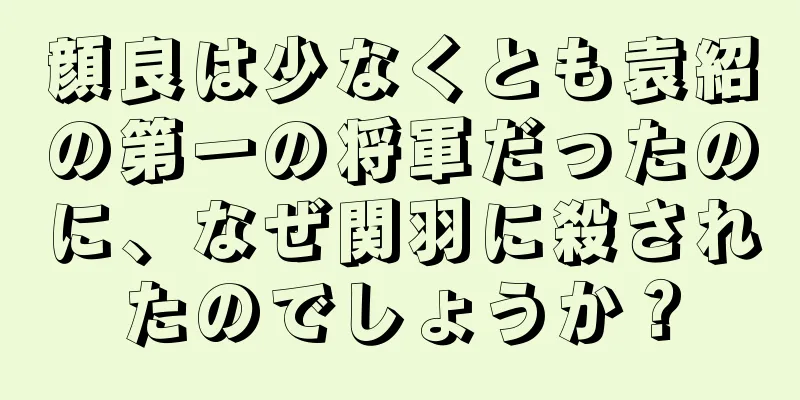 顔良は少なくとも袁紹の第一の将軍だったのに、なぜ関羽に殺されたのでしょうか？