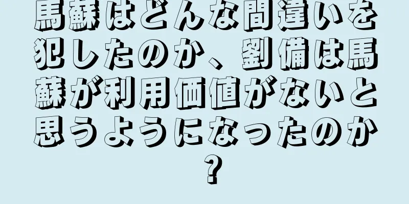 馬蘇はどんな間違いを犯したのか、劉備は馬蘇が利用価値がないと思うようになったのか？