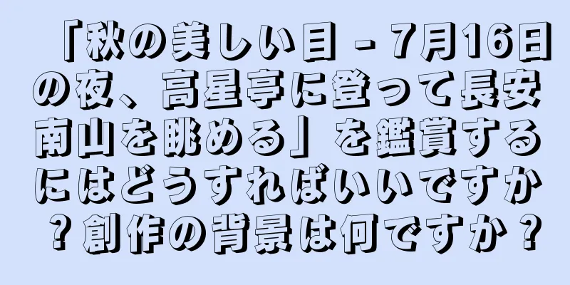 「秋の美しい目 - 7月16日の夜、高星亭に登って長安南山を眺める」を鑑賞するにはどうすればいいですか？創作の背景は何ですか？