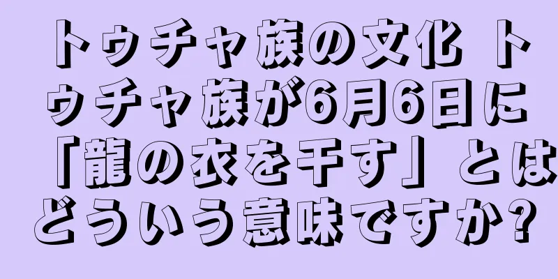 トゥチャ族の文化 トゥチャ族が6月6日に「龍の衣を干す」とはどういう意味ですか?