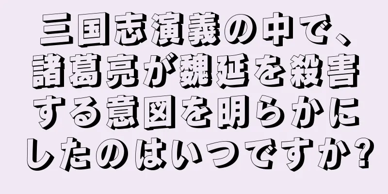 三国志演義の中で、諸葛亮が魏延を殺害する意図を明らかにしたのはいつですか?