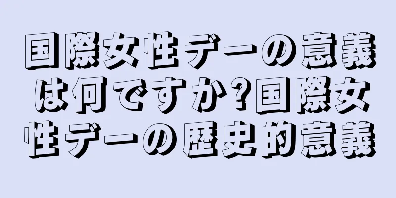 国際女性デーの意義は何ですか?国際女性デーの歴史的意義