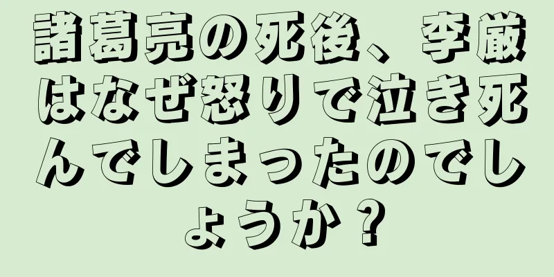 諸葛亮の死後、李厳はなぜ怒りで泣き死んでしまったのでしょうか？