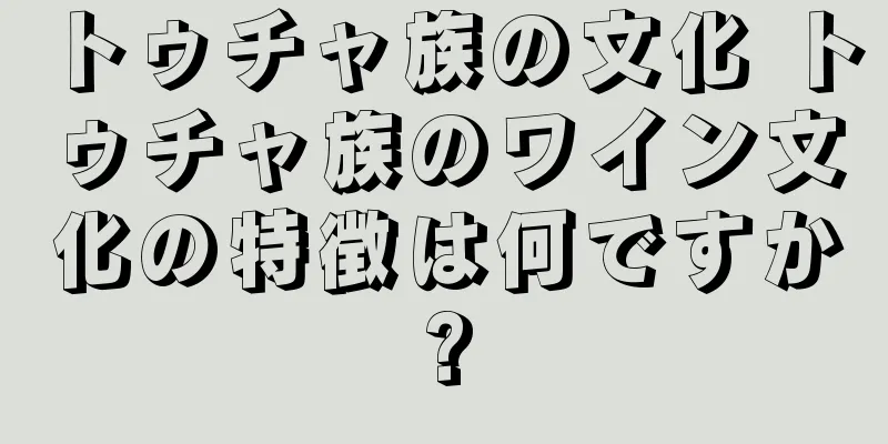 トゥチャ族の文化 トゥチャ族のワイン文化の特徴は何ですか?